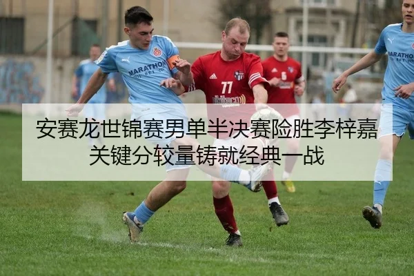 安赛龙世锦赛男单半决赛险胜李梓嘉 关键分较量铸就经典一战