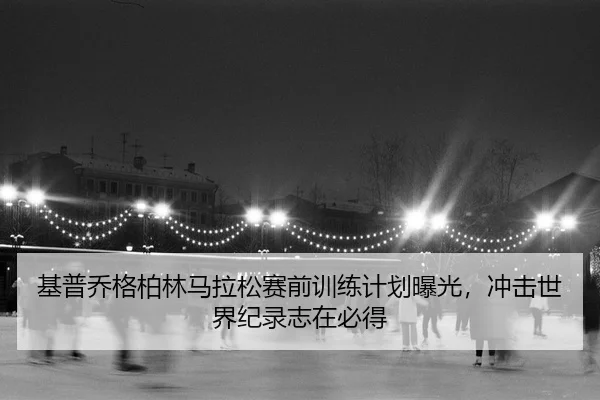 基普乔格柏林马拉松赛前训练计划曝光，冲击世界纪录志在必得