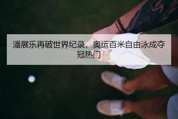 潘展乐再破世界纪录，奥运百米自由泳成夺冠热门